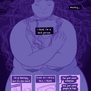 The color palette is of desaturated purples. Panel one: A fat, nude figure (Jessi) with long wavy hair pulled out all around them stands with their arms clutched to their chest. Text in boxes around them read, "I... don't feel like I'm a good person. Sometimes I think I am, but mostly... I think I'm a bad person." Panel two: Jessi sitting in front of their computer, speaking with someone with curly hair on the monitor. Text reads, "I'm in therapy, but it's still hard." Panel three: Jessi's hand illustrating Panel 1. Text reads, "Even as I draw this, I think...." Panel four: Three thought bubbles with text that read, "You just want attention. You just want people to feel sorry for you. No one will like this because they know you're a bad person."