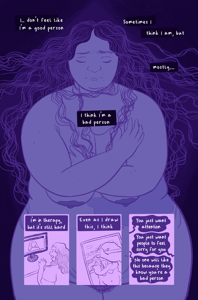 The color palette is of desaturated purples. Panel one: A fat, nude figure (Jessi) with long wavy hair pulled out all around them stands with their arms clutched to their chest. Text in boxes around them read, "I... don't feel like I'm a good person. Sometimes I think I am, but mostly... I think I'm a bad person." Panel two: Jessi sitting in front of their computer, speaking with someone with curly hair on the monitor. Text reads, "I'm in therapy, but it's still hard." Panel three: Jessi's hand illustrating Panel 1. Text reads, "Even as I draw this, I think...." Panel four: Three thought bubbles with text that read, "You just want attention. You just want people to feel sorry for you. No one will like this because they know you're a bad person."