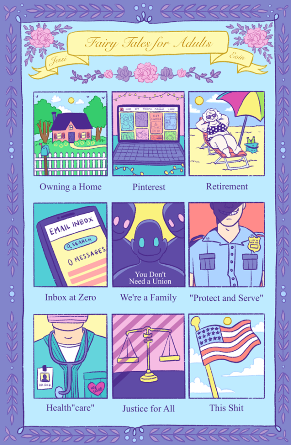 A colorful nine panel comic. The title is on a yellow banner in a fancy script font. There are pink and purple roses around the banner, and there's a border around the whole page in purple with leaves and decorative elements. The color palette is comprised of blues and purple with pops of yellows, pinks, orange red, and greens. Each panel shows a different fairy tale. Panel one: "Owning a Home" shows a cozy home set in between trees behind a white picket fence with a blue mailbox. Panel two: "Pinterest" shows a laptop open to Pinterest with lots of pins showing beauty, diy, and home categories. Panel three: "Retirement" shows an old white woman on a beach chair under a colorful umbrella. She looks happy and relaxed. Panel four: "Inbox at Zero" shows a phone open to the email app with zero messages. Panel five: "We're a Family" shows three ominous, backlit figures smiling creepily and saying, "You don't need a union." Panel six: "Protect and Serve" shows a white cop in uniform, grinning malevolently with his face half in shadow. Panel seven: "Health 'care'" shows a uniformed doctor wearing a pink surgical mask, a heart with the words "We care" on it, a stethoscope, and an ID that says, "Dr. Dick." Panel eight: "Justice for All" shows justice scales cast in shadows that look like prison bars. Panel nine: "This Shit" shows a USA flag flying on a flag pole against a blue sky with the sun and a few clouds.