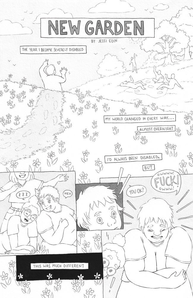 The title "New Garden by Jessi Eoin" is overlaid on a scene showing a fat person (Jessi) with very short hair walking over a grassy hill of flowers, walking toward and waving hi to a group of people in the distance relaxing and hanging out near a group of trees on a blanket. The people wave back. Text boxes that indicate a narration voice reads, "The year I became severely disabled, my whole world changed in every way... almost overnight. I'd always been disabled, but..." The scene progresses to show the friends and Jessi up close, goofing off and smiling, a friend leaning on Jessi's shoulder with a speech bubble above the friend showing Z's for sleep as Jessi looks at the friend and says, "heh." Another friend is behind them both, smiling mischievously while raising their arms up as if to surprise the people. Suddenly, Jessi looks alarmed, and then they grab themselves in a hug, saying "Owwww! FUCK! Owww!" as another person says, "You ok?" and as their friend's head suddenly drops off Jessi's shoulder from the sudden movement. The final narration box on the page is against a black background and reads, "...this was much different."