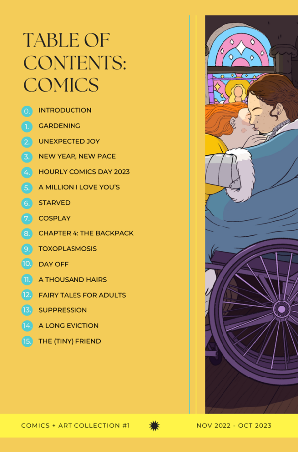 Table of contents for Comics + Art Collection #1 by Jessi Eoin. 0. Introduction. 1. Gardening. 2. Unexpected Joy. 3. New Year, New Pace. 4. Hourly Comics Day 2023. 5. A Million I Love You’s. 6. Starved. 7. Cosplay. 8. Toxoplasmosis. 9. Day Off. 10. A Thousand Hairs. 11. Fairy Tales for Adults. 12. Suppression. 13. A Long Eviction. 14. The (tiny) friend.