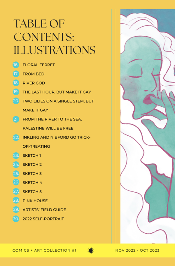 Table of contents for Comics + Art Collection #1 by Jessi Eoin continued. 15. Floral Ferret. 16. From Bed. 17. River God. 18. The Last Hour, But Make It Gay. 19. Two Lilies on a Single Stem, But Make It Gay. 20. From the River to the Sea, Palestine Will Be Free. 21. Inkling and Nibford Go Trick-or-Treating. 22. Sketch 1. 23. Sketch 2. 24. Sketch 3. 25. Sketch 4. 26. Sketch 5. 27. Pink House. 28. Artists’ Field Guide. 29. 2022 Self-Portrait.